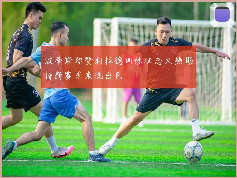 波蒂斯称赞利拉德训练状态火热期待新赛季表现出色