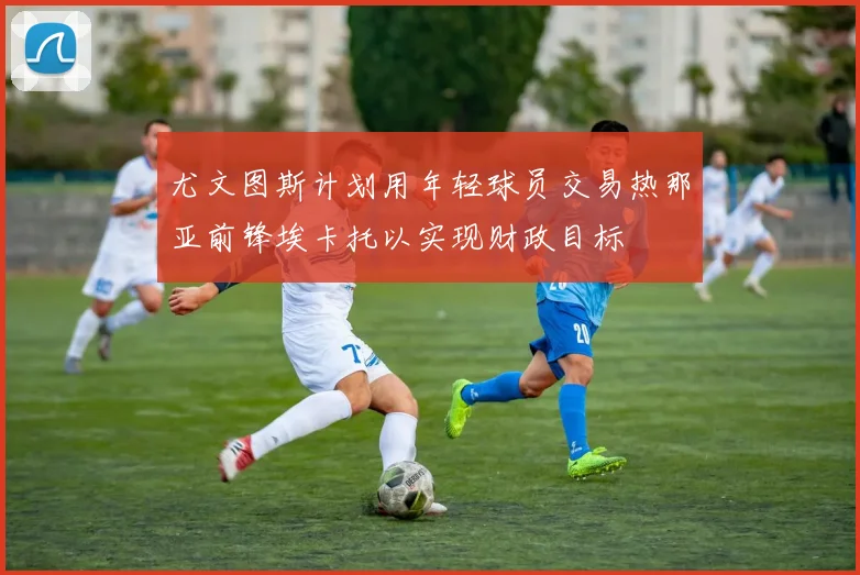 尤文图斯计划用年轻球员交易热那亚前锋埃卡托以实现财政目标