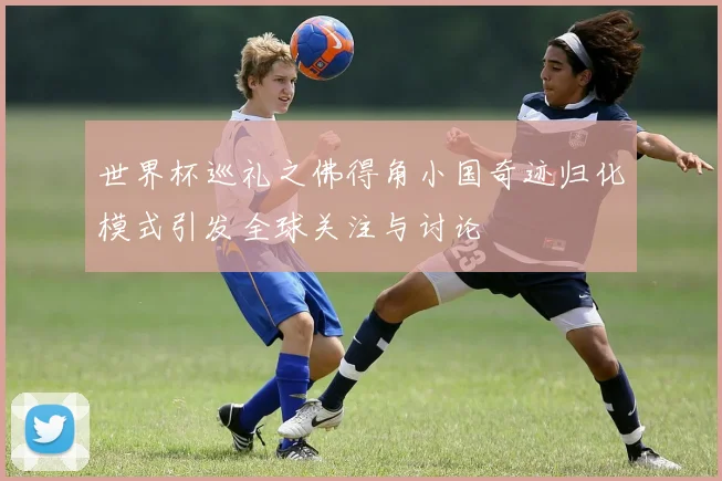 世界杯巡礼之佛得角小国奇迹归化模式引发全球关注与讨论