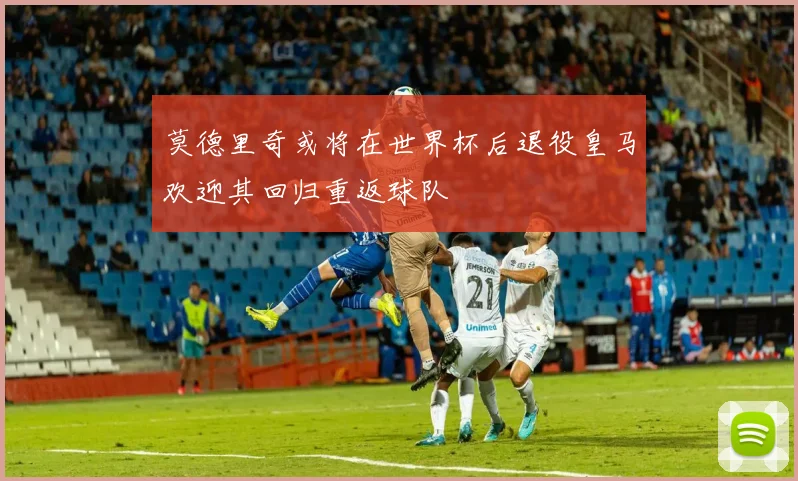 莫德里奇或将在世界杯后退役皇马欢迎其回归重返球队