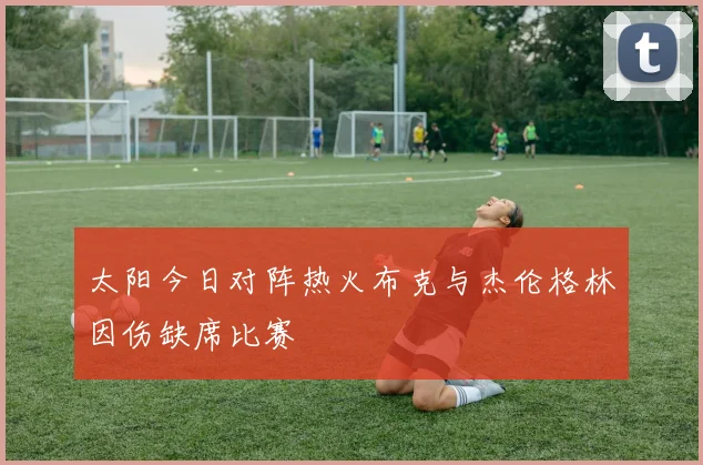 太阳今日对阵热火布克与杰伦格林因伤缺席比赛