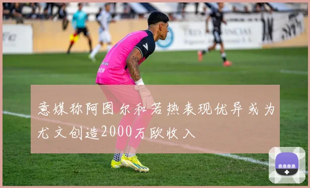 意媒称阿图尔和若热表现优异或为尤文创造2000万欧收入