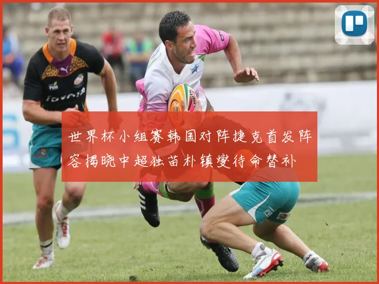 世界杯小组赛韩国对阵捷克首发阵容揭晓中超独苗朴镇燮待命替补