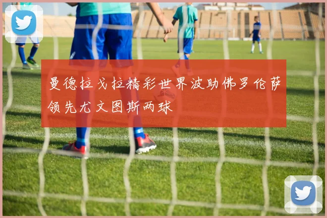 曼德拉戈拉精彩世界波助佛罗伦萨领先尤文图斯两球