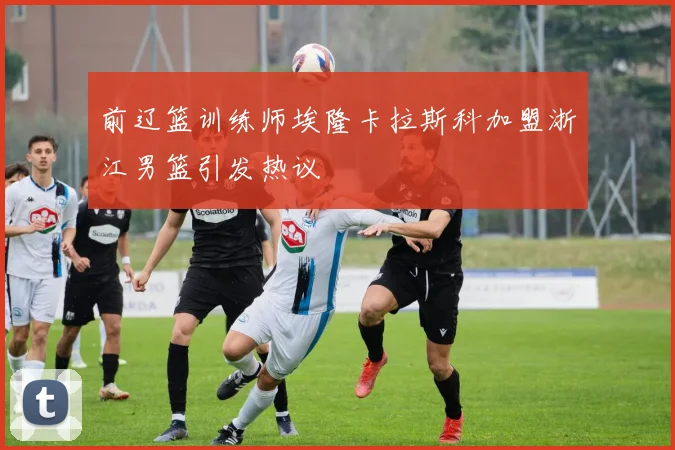 前辽篮训练师埃隆卡拉斯科加盟浙江男篮引发热议