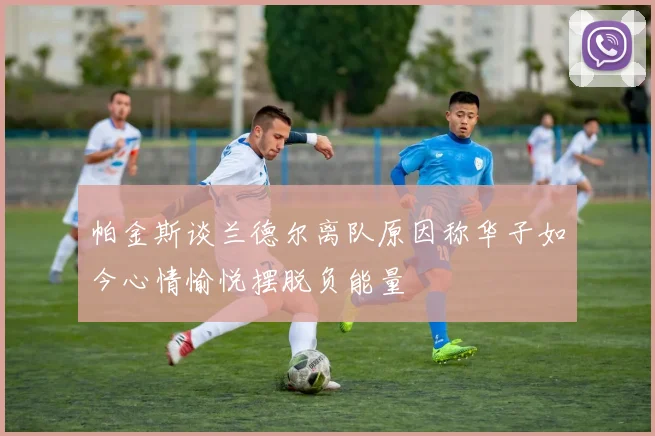 帕金斯谈兰德尔离队原因称华子如今心情愉悦摆脱负能量