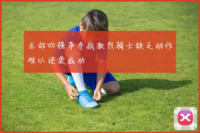 东部四强争夺战激烈骑士缺乏动作难以逆袭成功