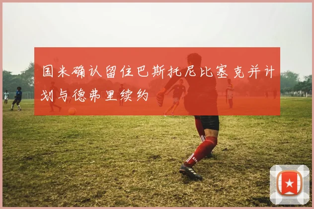 国米确认留住巴斯托尼比塞克并计划与德弗里续约