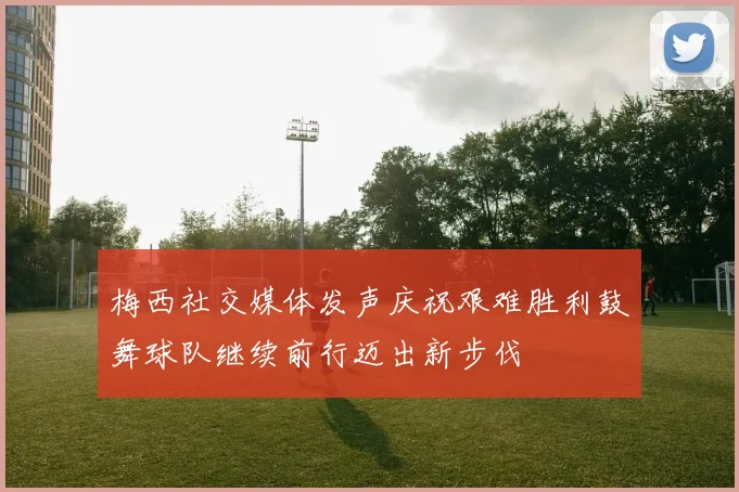 梅西社交媒体发声庆祝艰难胜利鼓舞球队继续前行迈出新步伐
