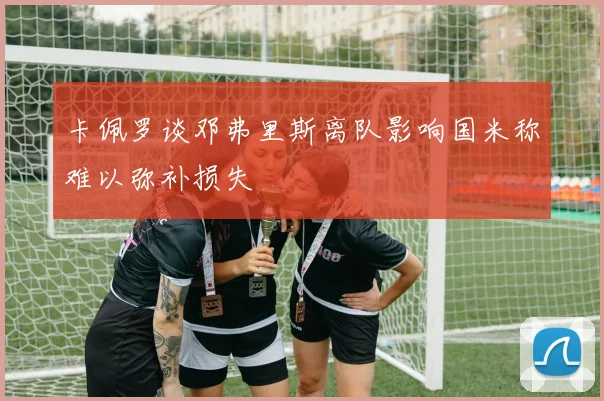 卡佩罗谈邓弗里斯离队影响国米称难以弥补损失