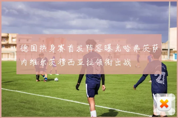 德国热身赛首发阵容曝光哈弗茨萨内维尔茨穆西亚拉领衔出战
