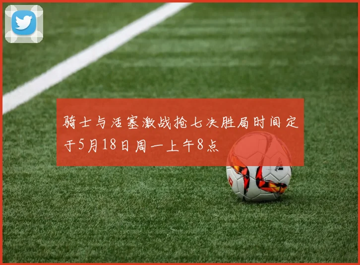 骑士与活塞激战抢七决胜局时间定于5月18日周一上午8点