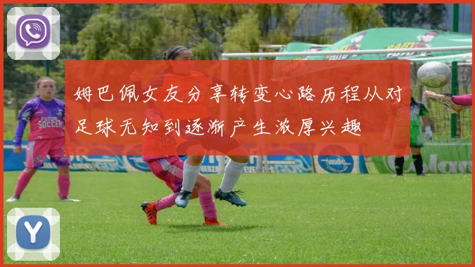 姆巴佩女友分享转变心路历程从对足球无知到逐渐产生浓厚兴趣