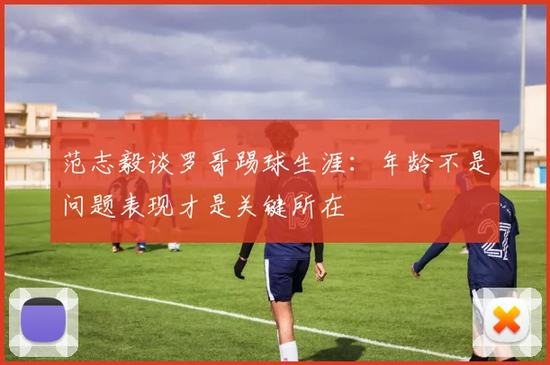 范志毅谈罗哥踢球生涯：年龄不是问题表现才是关键所在