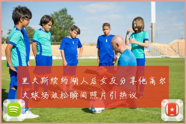 里夫斯续约湖人后女友分享他高尔夫球场放松瞬间照片引热议
