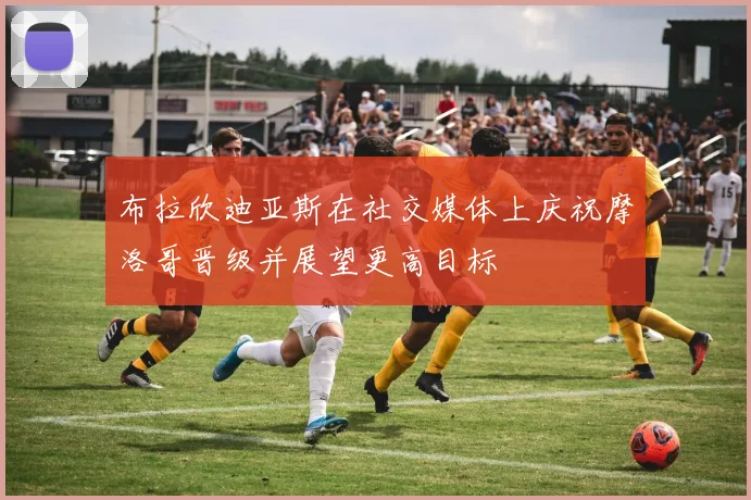 布拉欣迪亚斯在社交媒体上庆祝摩洛哥晋级并展望更高目标