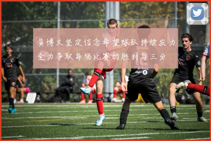 黄博文坚定信念希望球队持续发力全力争取每场比赛的胜利与三分