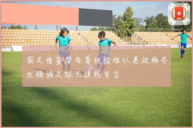 国足借鉴摩洛哥经验难以奏效韩乔生强调足球无捷径可言