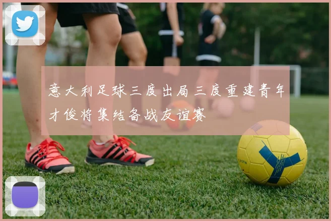 意大利足球三度出局三度重建青年才俊将集结备战友谊赛