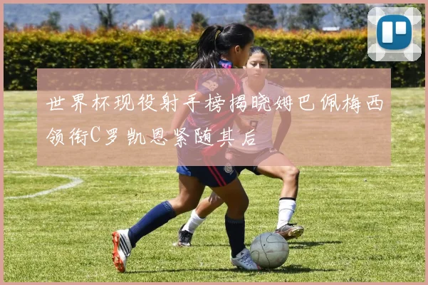 世界杯现役射手榜揭晓姆巴佩梅西领衔C罗凯恩紧随其后
